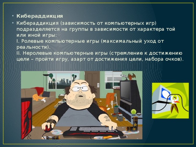 Кибераддикция Кибераддикция (зависимость от компьютерных игр) подразделяется на группы в зависимости от характера той или иной игры:   I. Ролевые компьютерные игры (максимальный уход от реальности).   II. Неролевые компьютерные игры (стремление к достижению цели – пройти игру, азарт от достижения цели, набора очков).