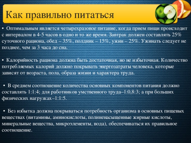 Как правильно питаться • Оптимальным является четырехразовое питание, когда прием пищи происходит с интервалом в 4-5 часов в одно и то же время. Завтрак должен составлять 25% суточного рациона, обед – 35%, полдник – 15%, ужин – 25%. Ужинать следует не позднее, чем за 3 часа до сна.   • Калорийность рациона должна быть достаточная, но не избыточная. Количество потребляемых калорий должно покрывать энергозатраты человека, которые зависят от возраста, пола, образа жизни и характера труда.   • В среднем соотношение количества основных компонентов питания должно составлять 1:1:4; для работников умственного труда–1:0,8:3; а при больших физических нагрузках–1:1:5.   • Без избытка должна покрываться потребность организма в основных пищевых веществах (витамины, аминокислоты, полиненасыщенные жирные кислоты, минеральные вещества, микроэлементы, вода), обеспечиваться их правильное соотношение.