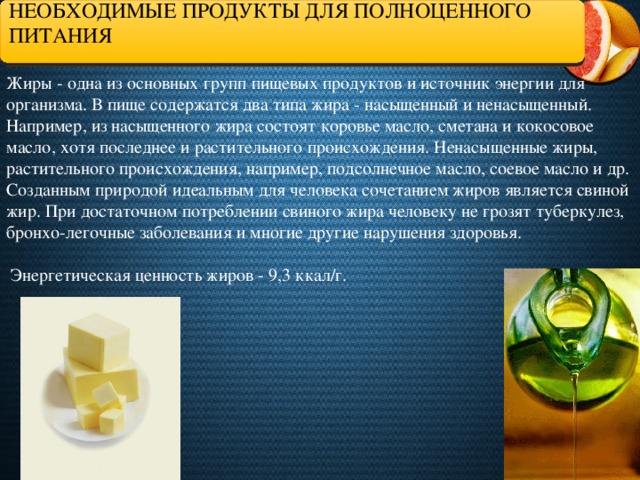 НЕОБХОДИМЫЕ ПРОДУКТЫ ДЛЯ ПОЛНОЦЕННОГО ПИТАНИЯ Жиры - одна из основных групп пищевых продуктов и источник энергии для организма. В пище содержатся два типа жира - насыщенный и ненасыщенный. Например, из насыщенного жира состоят коровье масло, сметана и кокосовое масло, хотя последнее и растительного происхождения. Ненасыщенные жиры, растительного происхождения, например, подсолнечное масло, соевое масло и др. Созданным природой идеальным для человека сочетанием жиров является свиной жир. При достаточном потреблении свиного жира человеку не грозят туберкулез, бронхо-легочные заболевания и многие другие нарушения здоровья.    Энергетическая ценность жиров - 9,3 ккал/г.