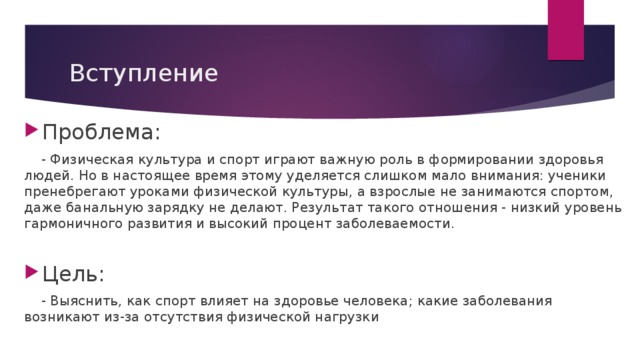 Вступление Проблема:  - Физическая культура и спорт играют важную роль в формировании здоровья людей. Но в настоящее время этому уделяется слишком мало внимания: ученики пренебрегают уроками физической культуры, а взрослые не занимаются спортом, даже банальную зарядку не делают. Результат такого отношения - низкий уровень гармоничного развития и высокий процент заболеваемости. Цель:  - Выяснить, как спорт влияет на здоровье человека; какие заболевания возникают из-за отсутствия физической нагрузки