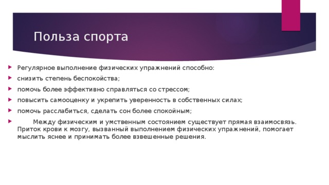 Польза спорта Регулярное выполнение физических упражнений способно: снизить степень беспокойства; помочь более эффективно справляться со стрессом; повысить самооценку и укрепить уверенность в собственных силах; помочь расслабиться, сделать сон более спокойным;  Между физическим и умственным состоянием существует прямая взаимосвязь. Приток крови к мозгу, вызванный выполнением физических упражнений, помогает мыслить яснее и принимать более взвешенные решения.