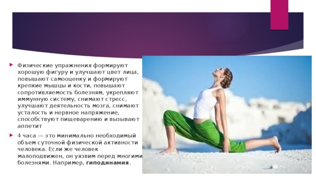 Физические упражнения формируют хорошую фигуру и улучшают цвет лица, повышают самооценку и формируют крепкие мышцы и кости, повышают сопротивляемость болезням, укрепляют иммунную систему, снимают стресс, улучшают деятельность мозга, снимают усталость и нервное напряжение, способствуют пищеварению и вызывают аппетит 4 часа — это минимально необходимый объем суточной физической активности человека. Если же человек малоподвижен, он уязвим перед многими болезнями. Например, гиподинамия .