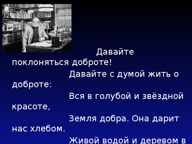  Давайте поклоняться доброте!  Давайте с думой жить о доброте:  Вся в голубой и звёздной красоте,  Земля добра. Она дарит нас хлебом.  Живой водой и деревом в цвету.  Под этим вечно неспокойным небом  Давайте воевать за доброту!  А. Чепуров 