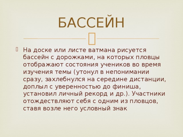 БАССЕЙН На доске или листе ватмана рисуется бассейн с дорожками, на которых пловцы отображают состояния учеников во время изучения темы (утонул в непонимании сразу, захлебнулся на середине дистанции, доплыл с уверенностью до финиша, установил личный рекорд и др.). Участники отождествляют себя с одним из пловцов, ставя возле него условный знак 