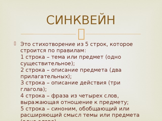 СИНКВЕЙН Это стихотворение из 5 строк, которое строится по правилам:  1 строка – тема или предмет (одно существительное);  2 строка – описание предмета (два прилагательных);  3 строка – описание действия (три глагола);  4 строка – фраза из четырех слов, выражающая отношение к предмету;  5 строка – синоним, обобщающий или расширяющий смысл темы или предмета (одно слово). 