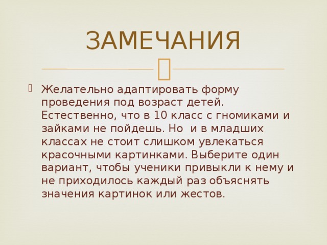 ЗАМЕЧАНИЯ Желательно адаптировать форму проведения под возраст детей. Естественно, что в 10 класс с гномиками и зайками не пойдешь. Но и в младших классах не стоит слишком увлекаться красочными картинками. Выберите один вариант, чтобы ученики привыкли к нему и не приходилось каждый раз объяснять значения картинок или жестов. 