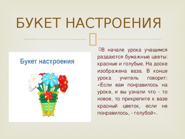 БУКЕТ НАСТРОЕНИЯ В начале урока учащимся раздаются бумажные цветы: красные и голубые. На доске изображена ваза. В конце урока учитель говорит: «Если вам понравилось на уроке, и вы узнали что - то новое, то прикрепите к вазе красный цветок, если не понравилось, - голубой». 