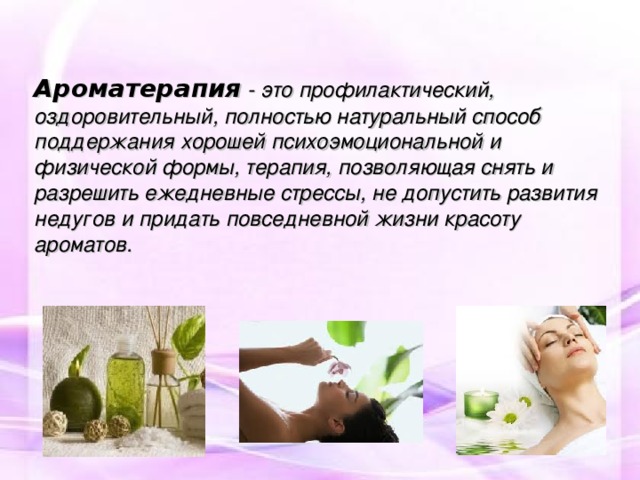 Ароматерапия - это профилактический, оздоровительный, полностью натуральный способ поддержания хорошей психоэмоциональной и физической формы, терапия, позволяющая снять и разрешить ежедневные стрессы, не допустить развития недугов и придать повседневной жизни красоту ароматов. 