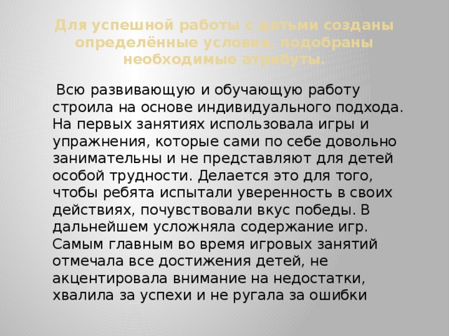 Для успешной работы с детьми созданы определённые условия, подобраны необходимые атрибуты.  Всю развивающую и обучающую работу строила на основе индивидуального подхода. На первых занятиях использовала игры и упражнения, которые сами по себе довольно занимательны и не представляют для детей особой трудности. Делается это для того, чтобы ребята испытали уверенность в своих действиях, почувствовали вкус победы. В дальнейшем усложняла содержание игр. Самым главным во время игровых занятий отмечала все достижения детей, не акцентировала внимание на недостатки, хвалила за успехи и не ругала за ошибки 