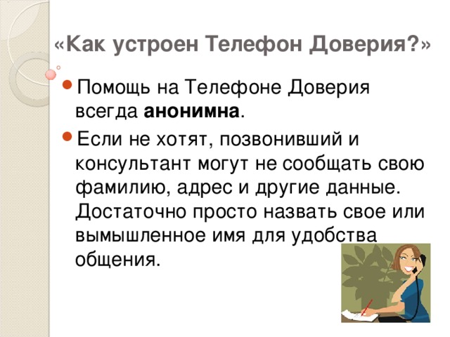 «Как устроен Телефон Доверия?» Помощь на Телефоне Доверия всегда анонимна . Если не хотят, позвонивший и консультант могут не сообщать свою фамилию, адрес и другие данные. Достаточно просто назвать свое или вымышленное имя для удобства общения. 