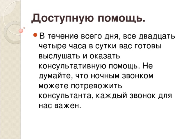 Доступную помощь. В течение всего дня, все двадцать четыре часа в сутки вас готовы выслушать и оказать консультативную помощь. Не думайте, что ночным звонком можете потревожить консультанта, каждый звонок для нас важен. 