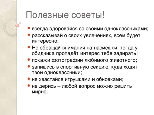 Полезные советы! всегда здоровайся со своими одноклассниками; рассказывай о своих увлечениях, всем будет интересно; Не обращай внимания на насмешки, тогда у обидчика пропадёт интерес тебя задирать; покажи фотографии любимого животного; запишись в спортивную секцию, куда ходят твои одноклассники; не хвастайся игрушками и обновками; не дерись – любой вопрос можно решить мирно. 