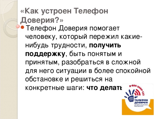 «Как устроен Телефон Доверия?» Телефон Доверия помогает человеку, который пережил какие-нибудь трудности, получить поддержку , быть понятым и принятым, разобраться в сложной для него ситуации в более спокойной обстановке и решиться на конкретные шаги: что делать? 