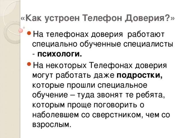 «Как устроен Телефон Доверия?» На телефонах доверия работают специально обученные специалисты - психологи. На некоторых Телефонах доверия могут работать даже подростки, которые прошли специальное обучение – туда звонят те ребята, которым проще поговорить о наболевшем со сверстником, чем со взрослым. 