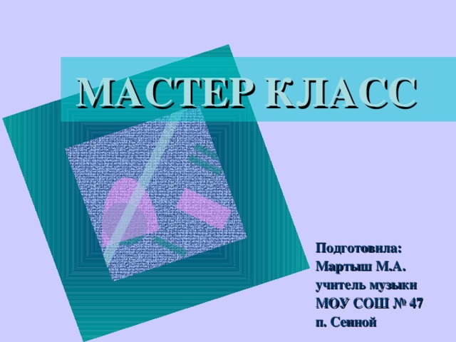 МАСТЕР КЛАСС Подготовила: Мартыш М.А. учитель музыки МОУ СОШ № 47 п. Сенной 