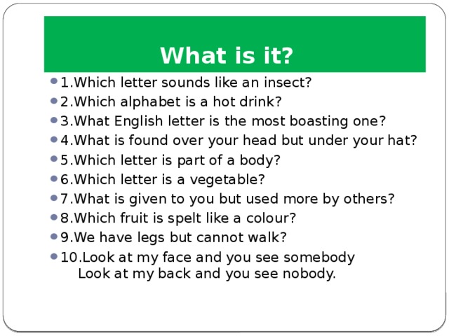 What is it? 1.Which letter sounds like an insect?  2.Which alphabet is a hot drink? 3.What English letter is the most boasting one? 4.What is found over your head but under your hat? 5.Which letter is part of a body? 6.Which letter is a vegetable? 7.What is given to you but used more by others? 8.Which fruit is spelt like a colour? 9.We have legs but cannot walk? 10.Look at my face and you see somebody  Look at my back and you see nobody. 