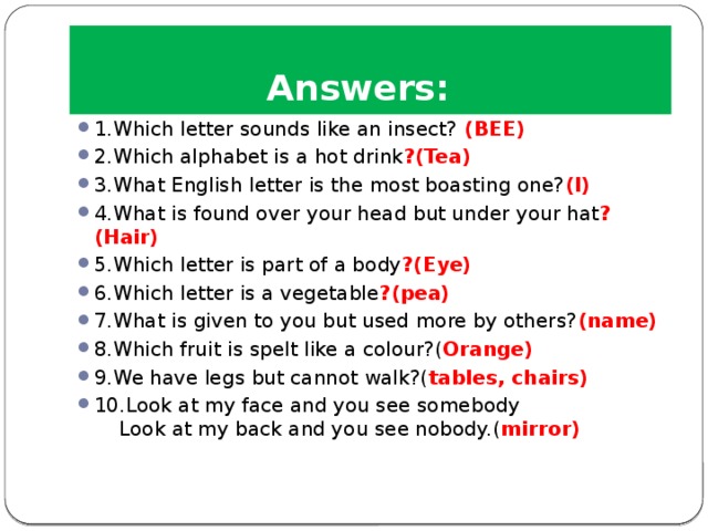 Answers: 1.Which letter sounds like an insect?  (BEE) 2.Which alphabet is a hot drink ?(Tea) 3.What English letter is the most boasting one? (I) 4.What is found over your head but under your hat ?(Hair) 5.Which letter is part of a body ?(Eye) 6.Which letter is a vegetable ?(pea) 7.What is given to you but used more by others? (name) 8.Which fruit is spelt like a colour?( Orange) 9.We have legs but cannot walk?( tables, chairs) 10.Look at my face and you see somebody  Look at my back and you see nobody.( mirror) 