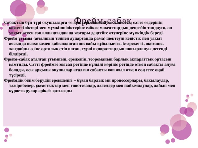 Фрейм-сабақ   Сабақтың бұл түрі оқушыларға өз күштерін бағалауға және осы сәтте өздерінің қажеттіліктері мен мүмкіншіліктеріне сәйкес мақсаттардың деңгейін таңдауға, ал уақыт өткен соң алдыңғыдан да жоғары деңгейге өтулеріне мүмкіндік береді. Фрейм ұғымы (ағылшын тілінен аударғанда рама) шектеулі кеңістік пен уақыт аясында психикамен қабылданған шынайы құбылысты, іс-әрекетті, оқиғаны, жағдайды өзіне орталық етіп алған, түрлі ақпараттардың шоғырлануы дегенді білдіреді. Фрейм-сабақ аталған ұғымның, ереженің, теореманың барлық ақпараттық ортасын қамтиды. Сәтті фреймге мысал ретінде күлкілі көрініс ретінде өткен сабақты алуға болады, осы арқылы оқушылар аталған сабақты көп жыл өткен соң еске оңай түсіреді. Фреймдік білім берудің ерекшелігі – бұған барлық ми процессорлары, бақылаулар, тәжірибелер, ұқсастықтар мен гипотезалар, дәлелдер мен пайымдаулар, дайын мен құрастырулар еріксіз қатысады 