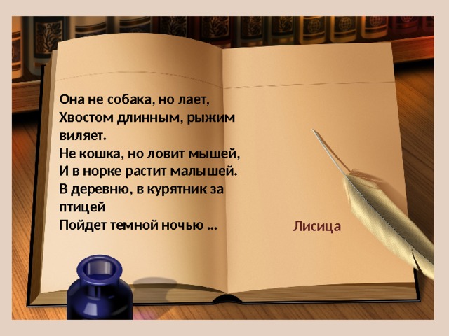 Она не собака, но лает,  Хвостом длинным, рыжим виляет.  Не кошка, но ловит мышей,  И в норке растит малышей.  В деревню, в курятник за птицей  Пойдет темной ночью … Лисица 