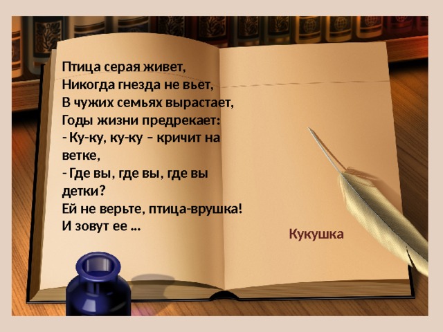 Птица серая живет,  Никогда гнезда не вьет,  В чужих семьях вырастает,  Годы жизни предрекает:  - Ку-ку, ку-ку – кричит на ветке,  - Где вы, где вы, где вы детки?  Ей не верьте, птица-врушка!  И зовут ее … Кукушка 