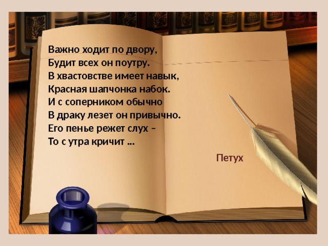 Важно ходит по двору,  Будит всех он поутру.  В хвастовстве имеет навык,  Красная шапчонка набок.  И с соперником обычно  В драку лезет он привычно.  Его пенье режет слух –  То с утра кричит … Петух 