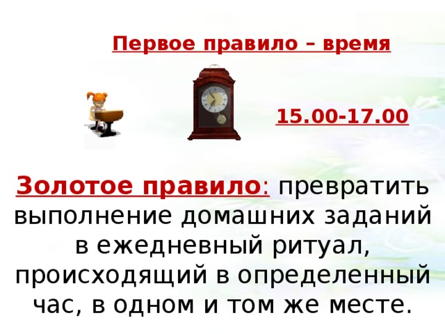 Первое правило – время 15.00-17.00 Золотое правило :  превратить выполнение домашних заданий в ежедневный ритуал, происходящий в определенный час, в одном и том же месте. 