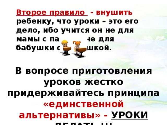 Второе правило - внушить ребенку, что уроки – это его дело, ибо учится он не для мамы с папой и не для бабушки с дедушкой. В вопросе приготовления уроков жестко придерживайтесь принципа «единственной альтернативы» - УРОКИ ДЕЛАТЬ !!!   