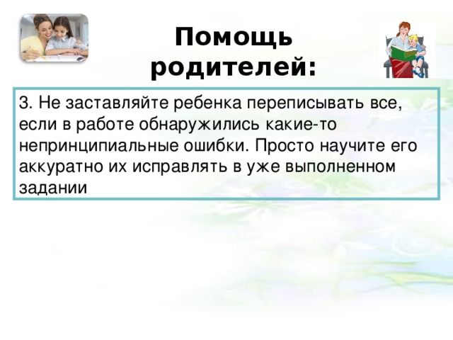 Помощь родителей:   3. Не заставляйте ребенка переписывать все, если в работе обнаружились какие-то непринципиальные ошибки. Просто научите его аккуратно их исправлять в уже выполненном задании 