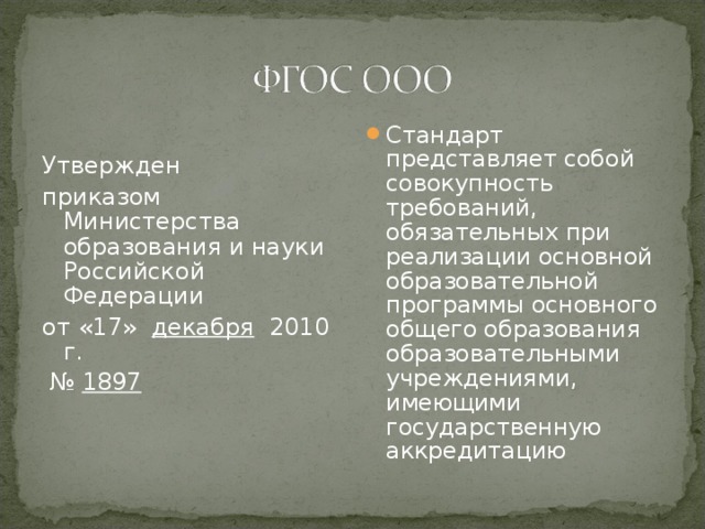 Утвержден приказом Министерства образования и науки Российской Федерации от «17» декабря 2010 г. № 1897 Стандарт представляет собой совокупность требований, обязательных при реализации основной образовательной программы основного общего образования образовательными учреждениями, имеющими государственную аккредитацию  
