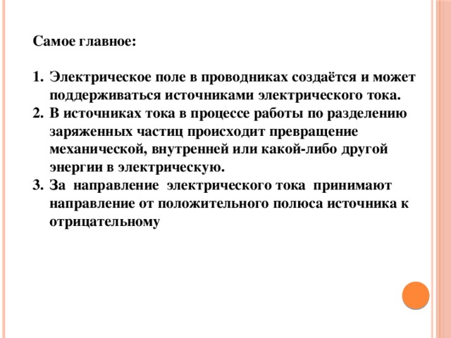 Самое главное:  Электрическое поле в проводниках создаётся и может поддерживаться источниками электрического тока. В источниках тока в процессе работы по разделению заряженных частиц происходит превращение механической, внутренней или какой-либо другой энергии в электрическую. За направление электрического тока принимают направление от положительного полюса источника к отрицательному