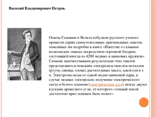 Василий Владимирович Петров. Опыты Гальвани и Вольта побудили русского ученого провести серию самостоятельных оригинальных опытов, описанных им подробно в книге «Известие о гальвани-вольтовских опытах посредством огромной батареи, состоявшей иногда из 4200 медных и цинковых кружков» Самыми замечательными результатами этих опытов представляются описания электролиза окислов металлов (ртути, свинца, олова), растительных масел, алкоголя и т. п. Электролиз воды от одной медно-цинковой пары, в случае медных электродов; получение электрического света и белого пламени ( электрическая дуга ) между двумя кусками древесного угля, от которого «темный покой достаточно ярко освещен быть может»