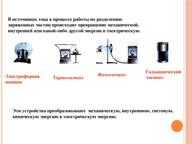 В источниках тока в процессе работы по разделению заряженных частиц происходит превращение механической, внутренней или какой-либо другой энергии в электрическую.  Гальванический элемент. Фотоэлемент Электрофорная машина Термоэлемент Эти устройства преобразовывают механическую, внутреннюю, световую, химическую энергию в электрическую энергию.