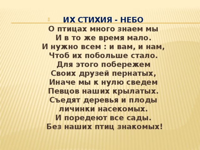 ИХ СТИХИЯ - НЕБО   О птицах много знаем мы   И в то же время мало.   И нужно всем : и вам, и нам,   Чтоб их побольше стало.   Для этого побережем   Своих друзей пернатых,   Иначе мы к нулю сведем   Певцов наших крылатых.   Съедят деревья и плоды   личинки насекомых.   И поредеют все сады.   Без наших птиц знакомых! 