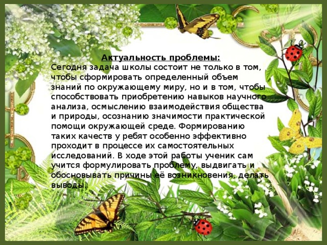 Актуальность проблемы: Сегодня задача школы состоит не только в том, чтобы сформировать определенный объем знаний по окружающему миру, но и в том, чтобы способствовать приобретению навыков научного анализа, осмыслению взаимодействия общества и природы, осознанию значимости практической помощи окружающей среде. Формированию таких качеств у ребят особенно эффективно проходит в процессе их самостоятельных исследований. В ходе этой работы ученик сам учится формулировать проблему, выдвигать и обосновывать причины её возникновения, делать выводы.