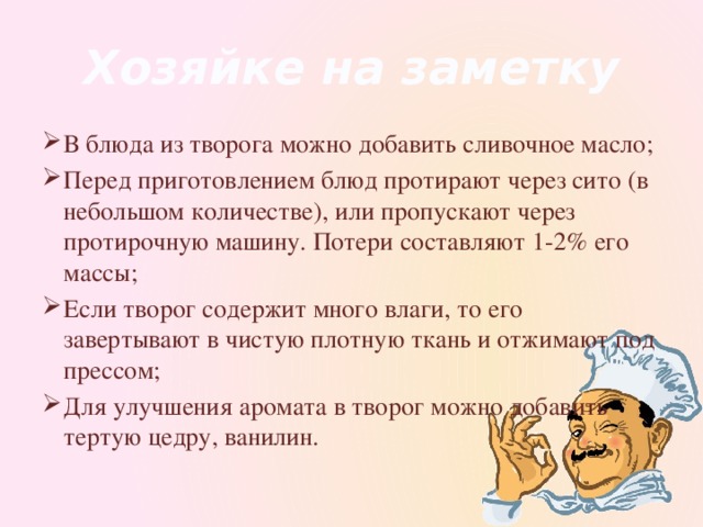 Хозяйке на заметку В блюда из творога можно добавить сливочное масло; Перед приготовлением блюд протирают через сито (в небольшом количестве), или пропускают через протирочную машину. Потери составляют 1-2% его массы; Если творог содержит много влаги, то его завертывают в чистую плотную ткань и отжимают под прессом; Для улучшения аромата в творог можно добавить тертую цедру, ванилин. 