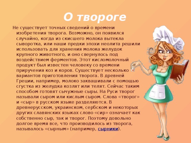 О твороге   Не существует точных сведений о времени изобретения творога. Возможно, он появился случайно, когда из скисшего молока вытекла сыворотка, или наши предки эпохи неолита решили использовать для хранения молока желудок крупного животного, и оно свернулось под воздействием ферментов. Этот кисломолочный продукт был известен человеку со времени приручения коз и коров. Существует несколько вариантов приготовления творога. В древней Греции, например, молоко заквашивали с помощью сгустка из желудка козлят или телят. Сейчас таким способом готовят сычужные сыры. На Руси творог называли сыром или кислым сыром. Слова «творог» и «сыр» в русском языке разделяются. В древнерусском, украинском, сербском и некоторых других славянских языках слово «сир» означает как собственно сыр, так и творог. Поэтому довольно долгое время все, что производилось из творога, называлось «сырным» (например, сырники ). 