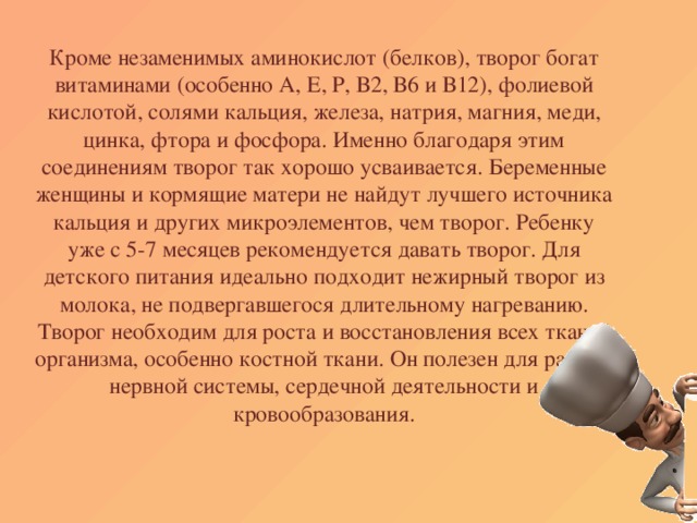 Кроме незаменимых аминокислот (белков), творог богат витаминами (особенно А, Е, Р, В2, В6 и В12), фолиевой кислотой, солями кальция, железа, натрия, магния, меди, цинка, фтора и фосфора. Именно благодаря этим соединениям творог так хорошо усваивается. Беременные женщины и кормящие матери не найдут лучшего источника кальция и других микроэлементов, чем творог. Ребенку уже с 5-7 месяцев рекомендуется давать творог. Для детского питания идеально подходит нежирный творог из молока, не подвергавшегося длительному нагреванию. Творог необходим для роста и восстановления всех тканей организма, особенно костной ткани. Он полезен для работы нервной системы, сердечной деятельности и кровообразования.   