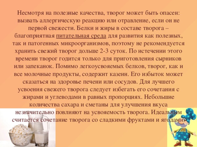 Несмотря на полезные качества, творог может быть опасен: вызвать аллергическую реакцию или отравление, если он не первой свежести. Белки и жиры в составе творога – благоприятная питательная среда для развития как полезных, так и патогенных микроорганизмов, поэтому не рекомендуется хранить свежий творог дольше 2-3 суток. По истечении этого времени творог годится только для приготовления сырников или запеканок. Помимо легкоусвояемых белков, творог, как и все молочные продукты, содержит казеин. Его избыток может сказаться на здоровье печени или сосудов. Для лучшего усвоения свежего творога следует избегать его сочетания с жирами и углеводами в равных пропорциях. Небольшие количества сахара и сметаны для улучшения вкуса незначительно повлияют на усвояемость творога. Идеальным считается сочетание творога со сладкими фруктами и ягодами.   