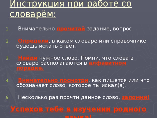 Инструкция при работе со словарём:  Внимательно прочитай  задание, вопрос.  Определи , в каком словаре или справочнике будешь искать ответ.  Найди нужное слово. Помни, что слова в словаре располагаются в алфавитном порядке.   Внимательно посмотри , как пишется или что обозначает слово, которое ты искал(а).  Несколько раз прочти данное слово, запомни! Успехов тебе в изучении родного языка! 
