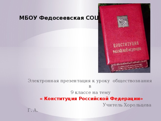 МБОУ Федосеевская СОШ Электронная презентация к уроку обществознания в 9 классе на тему  « Конституция Российской Федерации»  Учитель Хорольцева Г. А. 