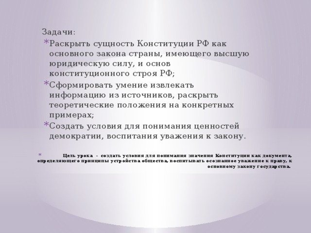 Задачи: Раскрыть сущность Конституции РФ как основного закона страны, имеющего высшую юридическую силу, и основ конституционного строя РФ; Сформировать умение извлекать информацию из источников, раскрыть теоретические положения на конкретных примерах; Создать условия для понимания ценностей демократии, воспитания уважения к закону. Цель урока - создать условия для понимания значения Конституции как документа, определяющего принципы устройства общества, воспитывать осознанное уважение к праву, к основному закону государства. 