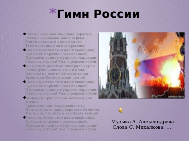 Гимн России Россия - священная наша держава,  Россия - любимая наша страна.  Могучая воля, великая слава -  Твое достоянье на все времена! Славься, Отечество наше свободное,  Братских народов союз вековой,  Предками данная мудрость народная!  Славься, страна! Мы гордимся тобой! От южных морей до полярного края  Раскинулись наши леса и поля.  Одна ты на свете! Одна ты такая -  Хранимая Богом родная земля! Славься, Отечество наше свободное,  Братских народов союз вековой,  Предками данная мудрость народная!  Славься, страна! Мы гордимся тобой! Широкий простор для мечты и для жизни  Грядущие нам открывают года.  Нам силу дает наша верность Отчизне.  Так было, так есть и так будет всегда! Славься, Отечество наше свободное,  Братских народов союз вековой,  Предками данная мудрость народная!  Славься, страна! Мы гордимся тобой !  Музыка А. Александрова  Слова С. Михалкова. … 