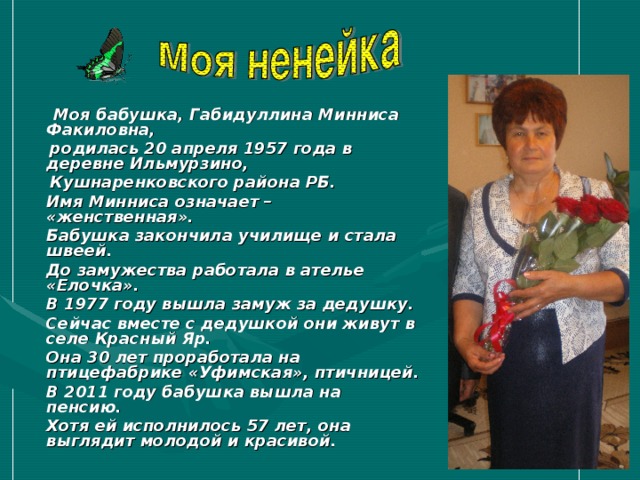  Моя бабушка, Габидуллина Минниса Факиловна,  родилась 20 апреля 1957 года в деревне Ильмурзино,  Кушнаренковского района РБ.  Имя Минниса означает – «женственная».  Бабушка закончила училище и стала швеей.  До замужества работала в ателье «Елочка».  В 1977 году вышла замуж за дедушку.  Сейчас вместе с дедушкой они живут в селе Красный Яр.  Она 30 лет проработала на птицефабрике «Уфимская», птичницей.  В 2011 году бабушка вышла на пенсию.  Хотя ей исполнилось 57 лет, она выглядит молодой и красивой.   