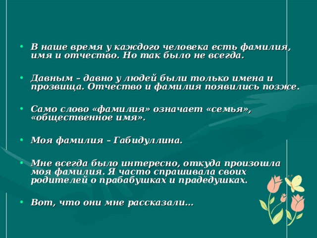 В наше время у каждого человека есть фамилия, имя и отчество. Но так было не всегда.  Давным – давно у людей были только имена и прозвища. Отчество и фамилия появились позже.  Само слово «фамилия» означает «семья», «общественное имя».  Моя фамилия – Габидуллина.  Мне всегда было интересно, откуда произошла моя фамилия. Я часто спрашивала своих родителей о прабабушках и прадедушках.  Вот, что они мне рассказали… 