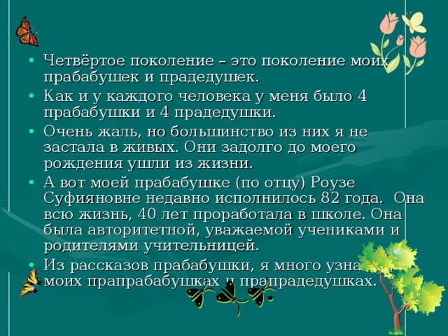 Четвёртое поколение – это поколение моих прабабушек и прадедушек. Как и у каждого человека у меня было 4 прабабушки и 4 прадедушки. Очень жаль, но большинство из них я не застала в живых. Они задолго до моего рождения ушли из жизни. А вот моей прабабушке (по отцу) Роузе Суфияновне недавно исполнилось 82 года.  Она всю жизнь, 40 лет проработала в школе. Она была авторитетной, уважаемой учениками и родителями учительницей. Из рассказов прабабушки, я много узнала о моих прапрабабушках и прапрадедушках. 