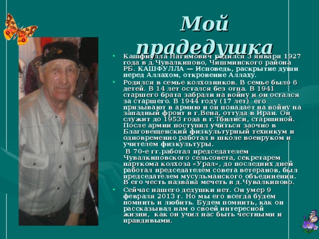 Мой прадедушка Кашфиулла Нагимович родился 3 января 1927 года в д.Чувалкипово, Чишминского района РБ. КАШФУЛЛА — Исповедь, раскрытие души перед Аллахом, откровение Аллаху. Родился в семье колхозников. В семье было 6 детей. В 14 лет остался без отца. В 1941 старшего брата забрали на войну и он остался за старшего. В 1944 году (17 лет) его призывают в армию и он попадает на войну на западный фронт в г.Вена, оттуда в Иран. Он служит до 1953 года в г.Тбилиси, старшиной. После армии поступил учиться заочно в Благовещенский физкультурный техникум и одновременно работал в школе военруком и учителем физкультуры.  В 70-е гг.работал председателем Чувалкиповского сельсовета, секретарем парткома колхоза «Урал», до последних дней работал председателем совета ветеранов, был председателем мусульманского объединения. В его честь названа мечеть в д.Чувалкипово. Сейчас нашего дедушки нет. Он умер 9 февраля 2013 г. Но мы его всегда будем помнить и любить. Будем помнить, как он рассказывал нам о своей интересной жизни,  как он учил нас быть честными и правдивыми.  