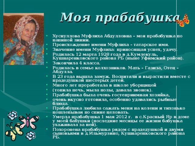 Моя прабабушка Хуснуллова Муфлиха Абдулловна – моя прабабушка по папиной линии. Происхождение имени Муфлиха – татарское имя. Значение имени Муфлиха: приносящая успех, удачу. Родилась 12 марта 1928 года в д.Кумлекуль, Кушнаренковского района РБ (ныне Уфимский район). Закончила 4 класса. Родилась в семье колхозников. Мать – Газиза, Отец – Абдулла. В 23 года вышла замуж. Воспитали и вырастили вместе с прадедушкой шестерых детей. Много лет проработала в школе уборщицей (топила печь, мыла полы, давала звонок). Прабабушка была очень гостеприимная хозяйка, очень вкусно готовила, особенно удавались рыбные блюда. Прабабушка любила сажать меня на колени и тихонько пошлепывая по спине целовать. Умерла прабабушка 1 мая 2012 г. в с.Красный Яр в доме у моей бабушки (последние месяцы ее жизни бабушка ухаживала за ней). Похоронена прабабушка рядом с прадедушкой и двумя сыновьями в д.Ильмурзино, Кушнаренковского района РБ.   