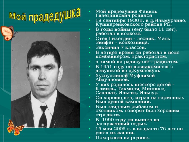 Мой прадедушка Факиль Гизетдинович родился 19 сентября 1930 г. в д.Ильмурзино, Кушнаренковского района РБ. В годы войны (ему было 11 лет), работал в колхозе. Отец Гизетдин – лесник. Мать Зияфат – колхозница. Закончил 7 классов. В летнее время он работал в поле комбайнером, трактористом, а зимой на радиоузле – радистом. В 1951 году он познакомился с девушкой из д.Кумлекуль Хуснуллиной Муфлихой Абдулловной. У них родилось шестеро детей - Камиль, Такмиля, Минниса, Салават, Ильгиз, Ильсур. Он хорошо пел, играл на гармошке. Был душой кампании. Был заядлым рыбаком и охотником, говорят был хорошим стрелком. В 1990 году он вышел на заслуженный отдых. 15 мая 2006 г. в возрасте 76 лет он ушел из жизни. Похоронен на родине.    