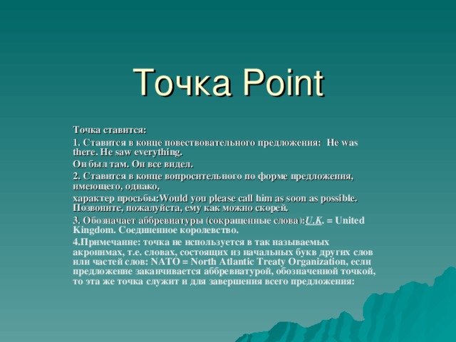Точка Point Точка ставится: 1. Ставится в конце повествовательного предложения: Не was there. He saw everything. Он был там. Он все видел. 2. Ставится в конце вопросительного по форме предложения, имеющего, однако, характер просьбы: Would you please call him as soon as possible. Позвоните, пожалуйста, ему как можно скорей. 3. Обозначает аббревиатуры (сокращенные слова): U.K .  = United Kingdom . Соединенное королевство. 4.Примечание: точка не используется в так называемых акронимах, т.е. словах, состоящих из начальных букв других слов или частей слов: NATO = North Atlantic Treaty Organization, если предложение заканчивается аббревиатурой, обозначенной точкой, то эта же точка служит и для завершения всего предложения:  