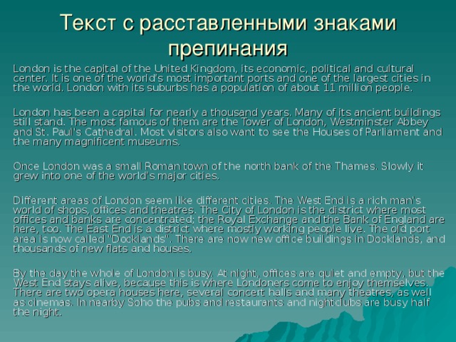 Текст с расставленными знаками препинания London is the capital of the United Kingdom, its economic, political and cultural center. It is one of the world's most important ports and one of the largest cities in the world. London with its suburbs has a population of about 11 million people. London has been a capital for nearly a thousand years. Many of its ancient buildings still stand. The most famous of them are the Tower of London, Westminster Abbey and St. Paul's Cathedral. Most visitors also want to see the Houses of Parliament and the many magnificent museums. Once London was a small Roman town of the north bank of the Thames. Slowly it grew into one of the world's major cities. Different areas of London seem like different cities. The West End is a rich man's world of shops, offices and theatres. The City of London is the district where most offices and banks are concentrated; the Royal Exchange and the Bank of England are here, too. The East End is a district where mostly working people live. The old port area is now called 